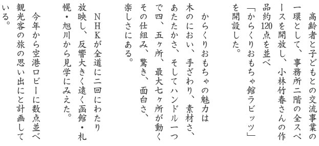 高齢者と子どもとの交流事業の一環として、事務所二階の全スペースを開放し、小林竹春さんの作品約120点を並べ「からくりおもちゃ館ラビッツ」を開設した。からくりおもちゃの魅力は木のにおい、手ざわり、素材さ、あたたかさ、そしてハンドル一つで四、五ヶ所、最大七ヶ所が動くその仕組み、驚き、面白さ、楽しさにある。ＮＨＫが全道に二回にわたり放映し、反響大きく遠く函館・札幌・旭川から見学にみえた。今年から空港ロビーに数点並べ観光客の旅の思い出にと計画している。